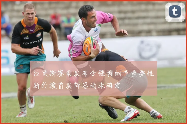 拉莫斯赛前发布会强调细节重要性新外援首发阵容尚未确定