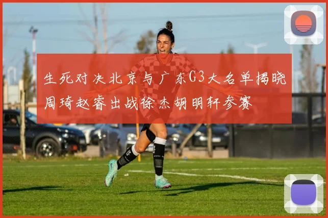 生死对决北京与广东G3大名单揭晓周琦赵睿出战徐杰胡明轩参赛