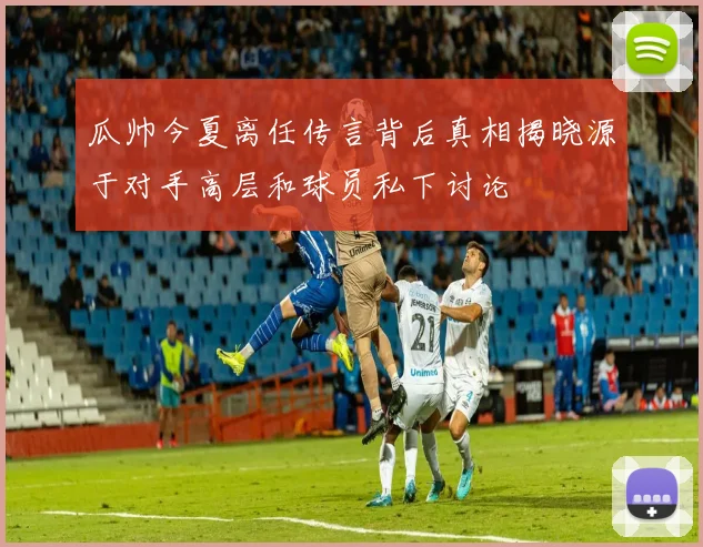 瓜帅今夏离任传言背后真相揭晓源于对手高层和球员私下讨论