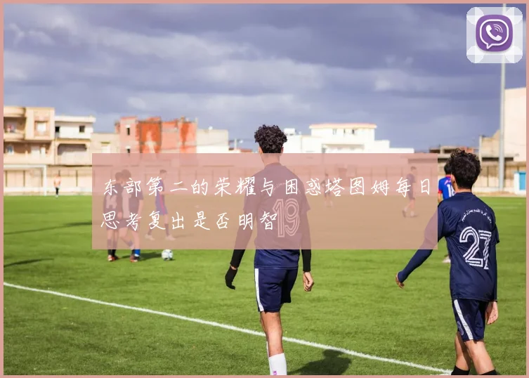 东部第二的荣耀与困惑塔图姆每日思考复出是否明智