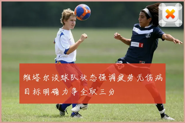 维塔尔谈球队状态强调疲劳无伤病目标明确力争全取三分