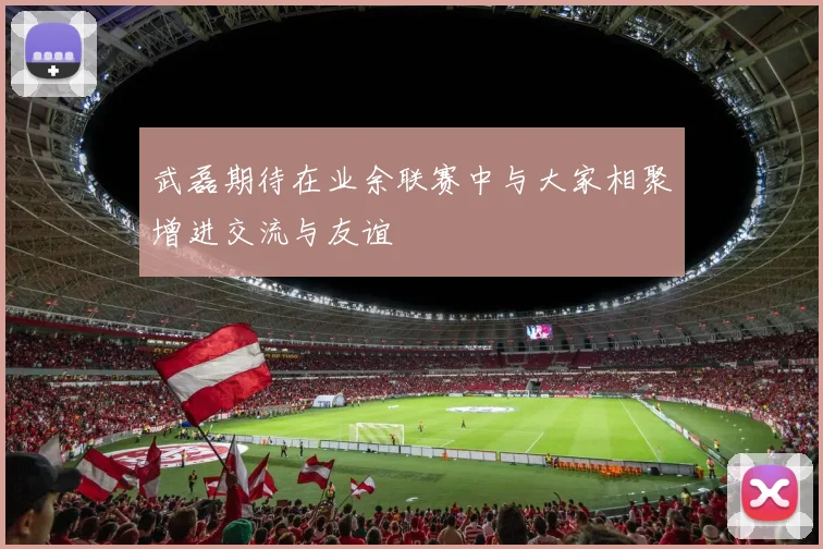 武磊期待在业余联赛中与大家相聚增进交流与友谊