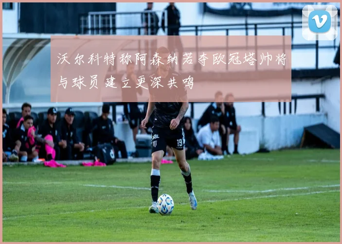 沃尔科特称阿森纳若夺欧冠塔帅将与球员建立更深共鸣