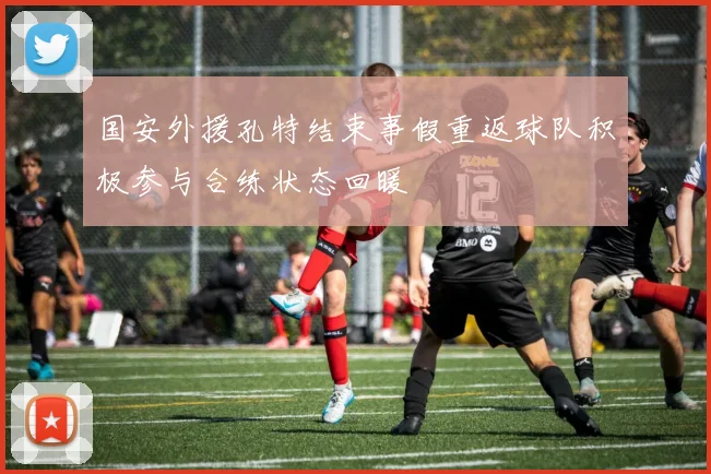 国安外援孔特结束事假重返球队积极参与合练状态回暖
