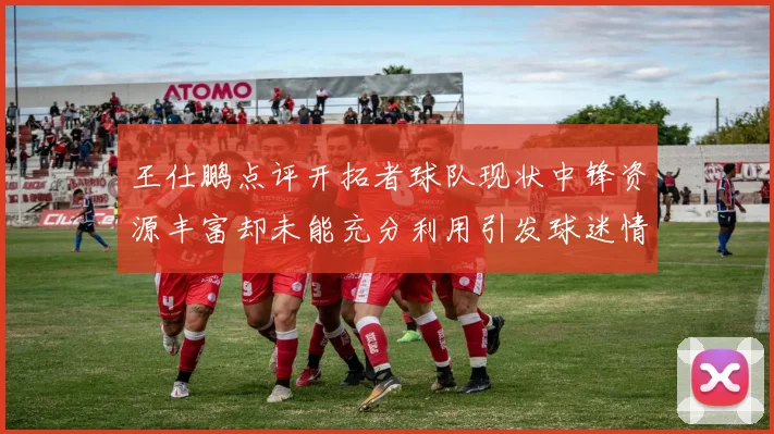 王仕鹏点评开拓者球队现状中锋资源丰富却未能充分利用引发球迷情感交织