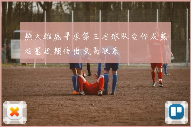 热火雄鹿寻求第三方球队合作灰熊活塞近期传出交易联系