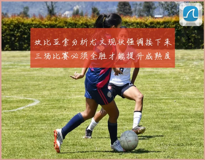 坎比亚索分析尤文现状强调接下来三场比赛必须全胜才能提升成熟度