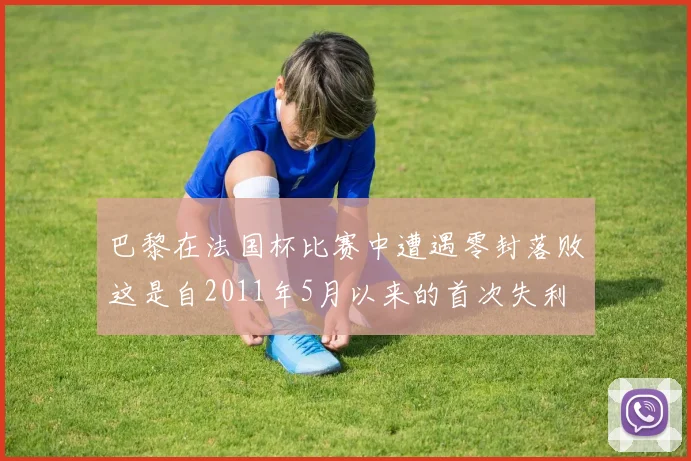 巴黎在法国杯比赛中遭遇零封落败这是自2011年5月以来的首次失利
