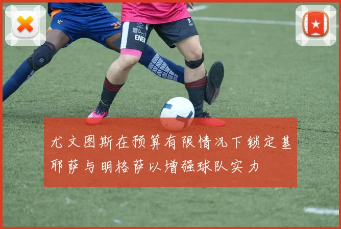 尤文图斯在预算有限情况下锁定基耶萨与明格萨以增强球队实力