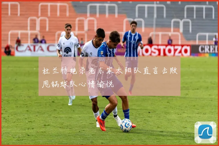 杜兰特绝杀老东家太阳队直言击败甩锅球队心情愉悦