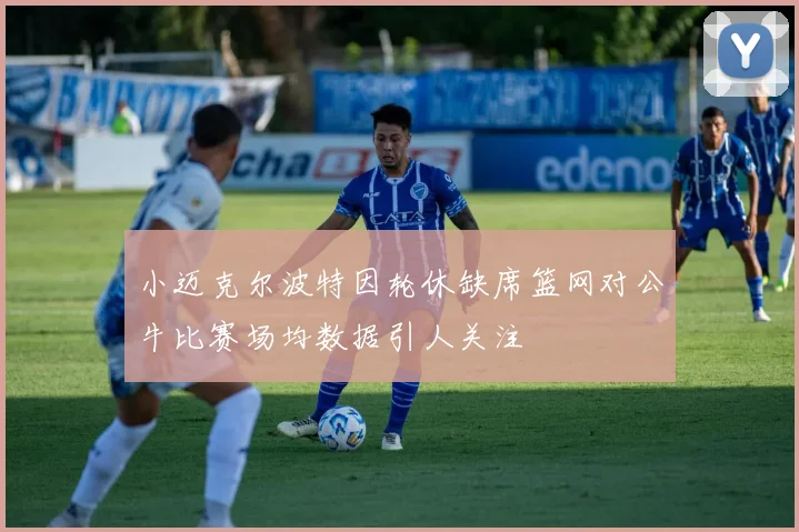 小迈克尔波特因轮休缺席篮网对公牛比赛场均数据引人关注