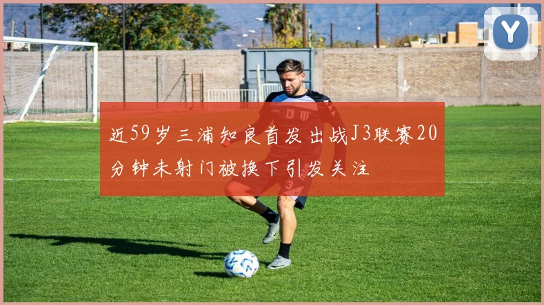 近59岁三浦知良首发出战J3联赛20分钟未射门被换下引发关注