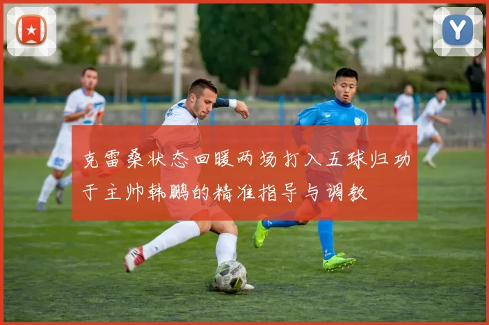 克雷桑状态回暖两场打入五球归功于主帅韩鹏的精准指导与调教
