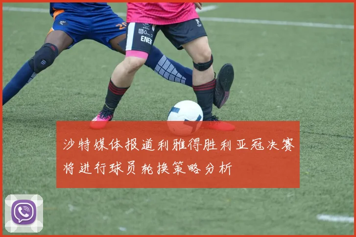 沙特媒体报道利雅得胜利亚冠决赛将进行球员轮换策略分析