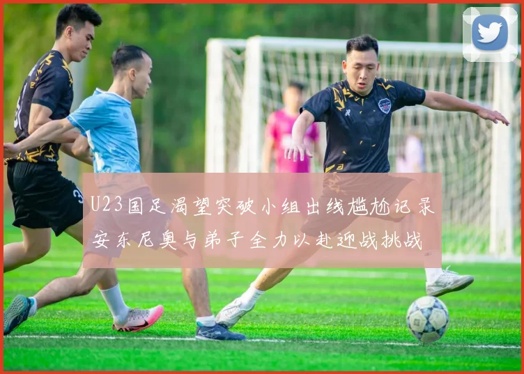 U23国足渴望突破小组出线尴尬记录安东尼奥与弟子全力以赴迎战挑战