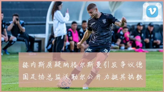 赫内斯质疑纳格尔斯曼引发争议德国足协总监沃勒尔公开力挺其执教表现