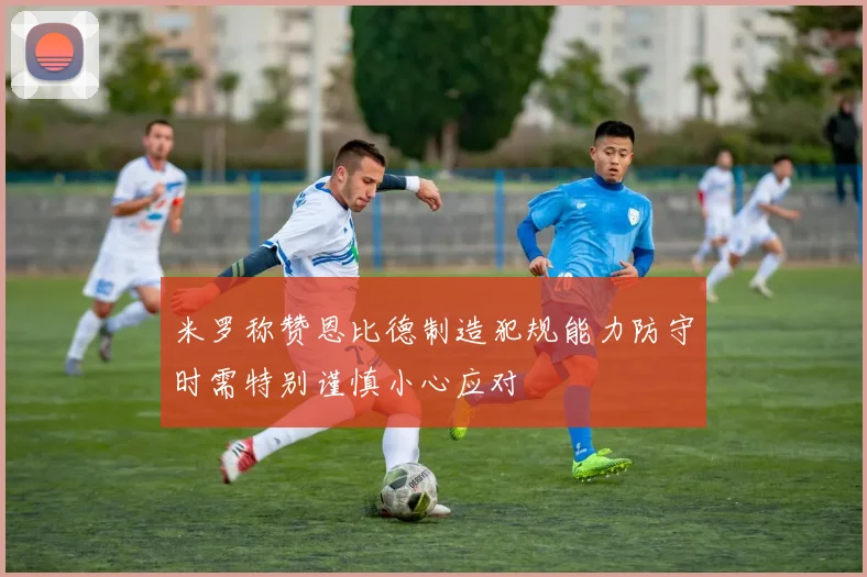 米罗称赞恩比德制造犯规能力防守时需特别谨慎小心应对