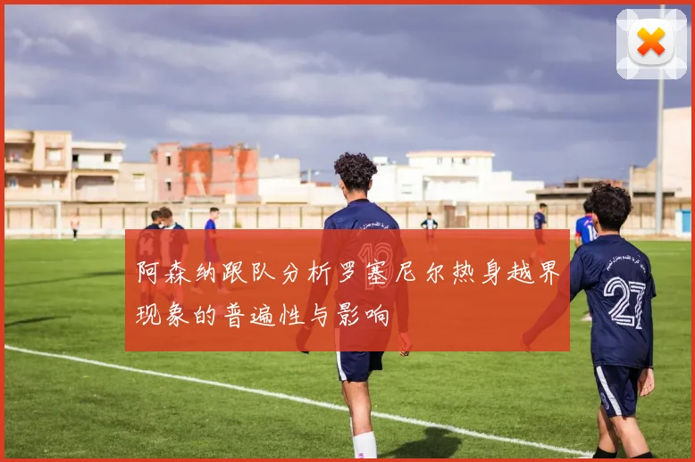 阿森纳跟队分析罗塞尼尔热身越界现象的普遍性与影响