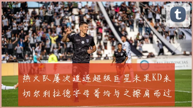 热火队屡次追逐超级巨星未果KD米切尔利拉德字母哥均与之擦肩而过