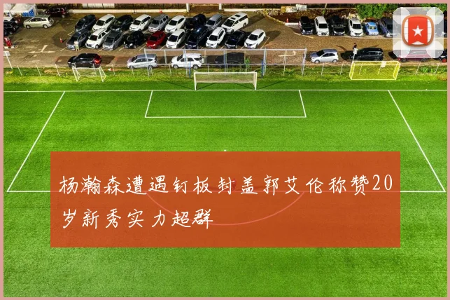 杨瀚森遭遇钉板封盖郭艾伦称赞20岁新秀实力超群