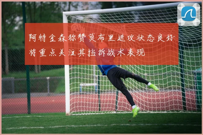 阿特金森称赞莫布里进攻状态良好将重点关注其挡拆战术表现