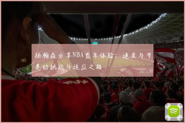 杨瀚森分享NBA首年体验：速度与节奏的挑战与适应之路