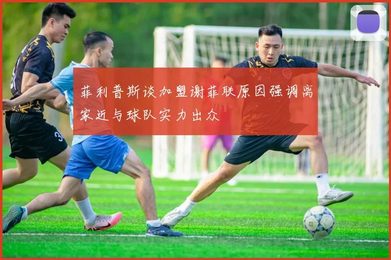 菲利普斯谈加盟谢菲联原因强调离家近与球队实力出众