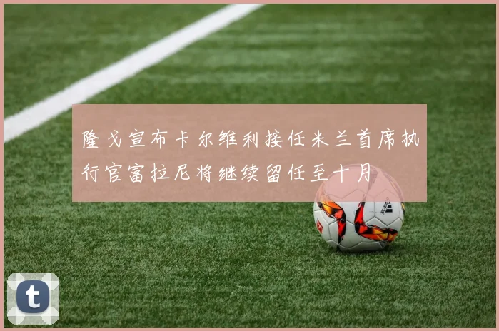 隆戈宣布卡尔维利接任米兰首席执行官富拉尼将继续留任至十月