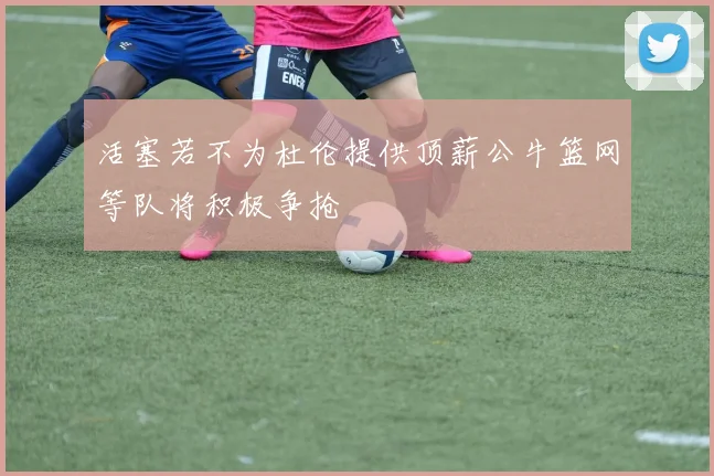 活塞若不为杜伦提供顶薪公牛篮网等队将积极争抢